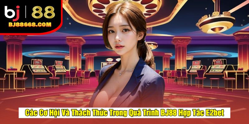 Các Cơ Hội Và Thách Thức Trong Quá Trình BJ88 Hợp Tác E2bet